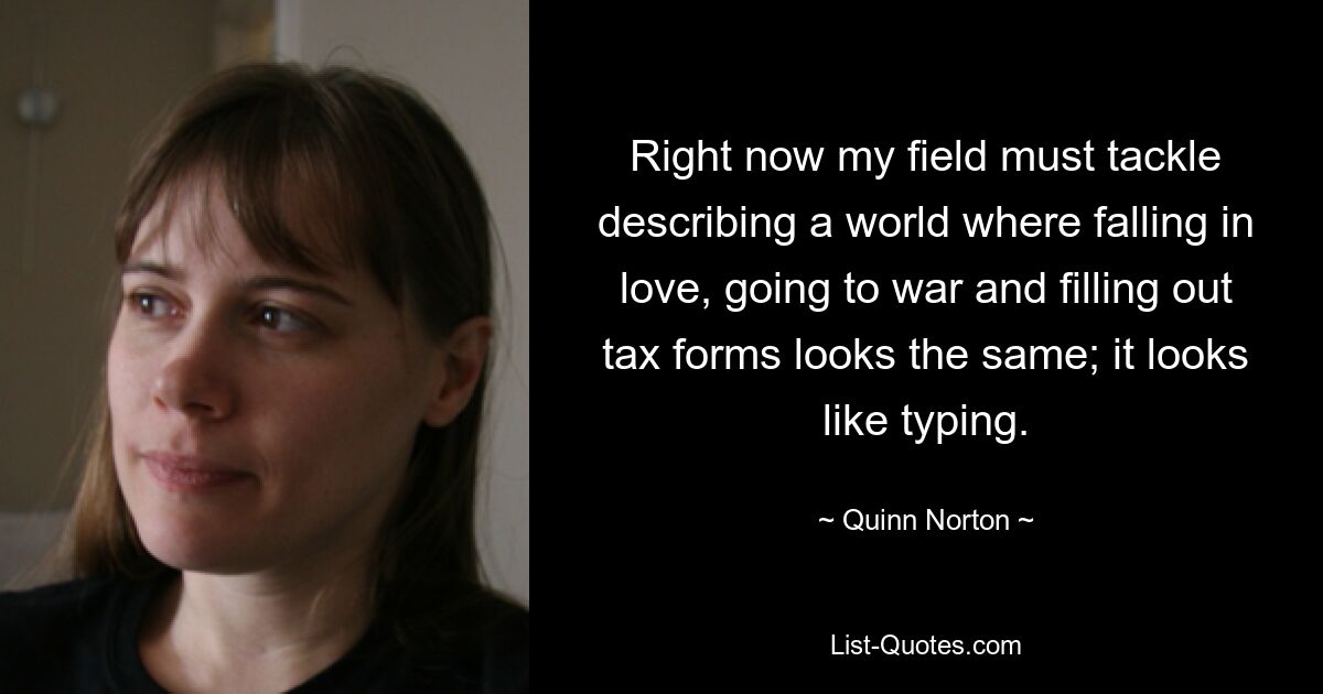 Right now my field must tackle describing a world where falling in love, going to war and filling out tax forms looks the same; it looks like typing. — © Quinn Norton