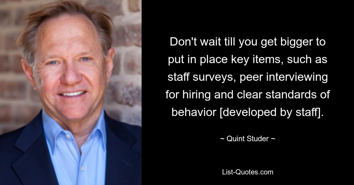 Don't wait till you get bigger to put in place key items, such as staff surveys, peer interviewing for hiring and clear standards of behavior [developed by staff]. — © Quint Studer