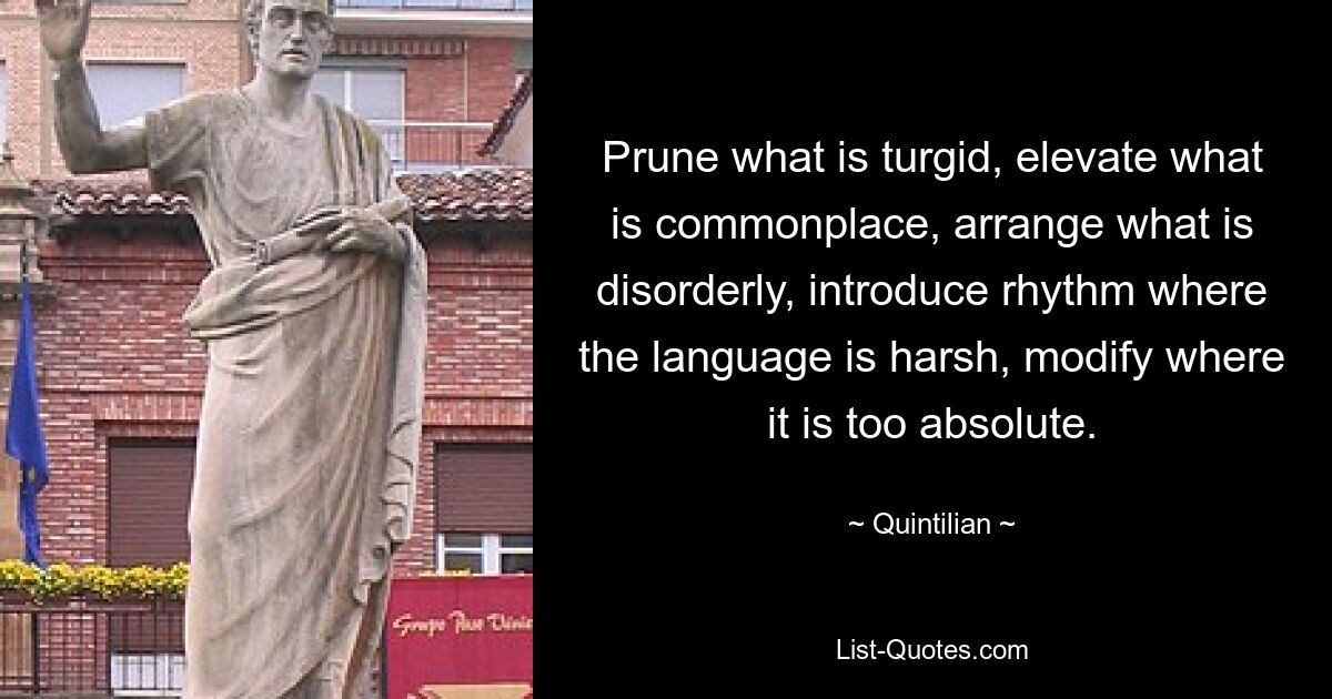 Prune what is turgid, elevate what is commonplace, arrange what is disorderly, introduce rhythm where the language is harsh, modify where it is too absolute. — © Quintilian