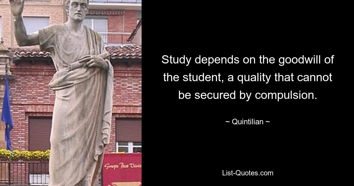 Study depends on the goodwill of the student, a quality that cannot be secured by compulsion. — © Quintilian