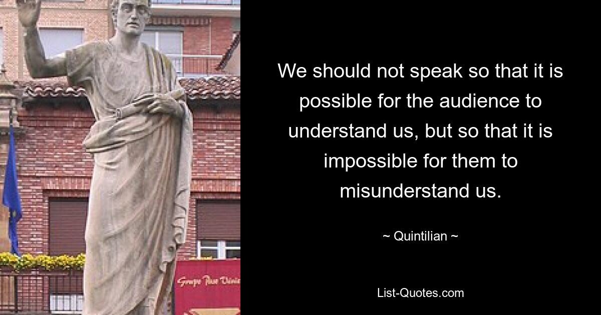 We should not speak so that it is possible for the audience to understand us, but so that it is impossible for them to misunderstand us. — © Quintilian