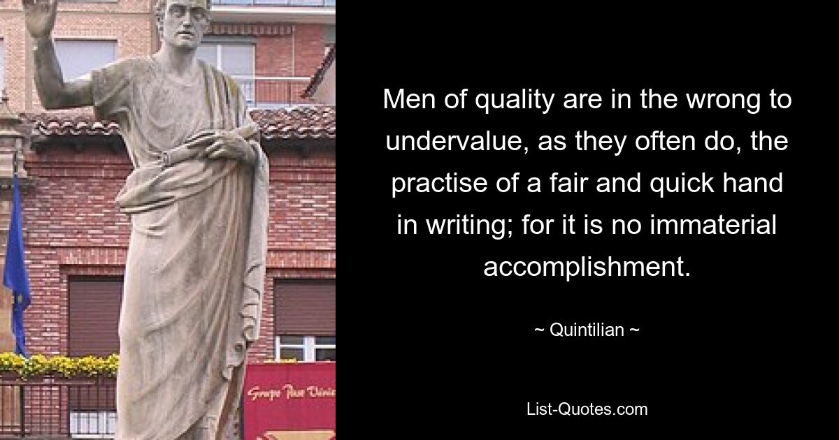 Men of quality are in the wrong to undervalue, as they often do, the practise of a fair and quick hand in writing; for it is no immaterial accomplishment. — © Quintilian