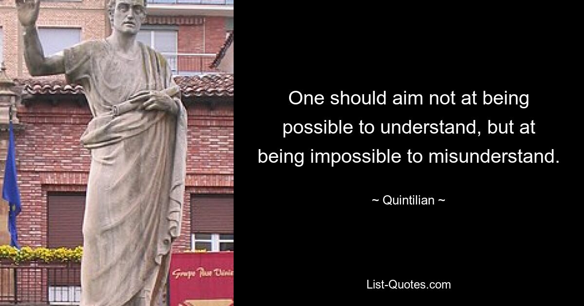 One should aim not at being possible to understand, but at being impossible to misunderstand. — © Quintilian