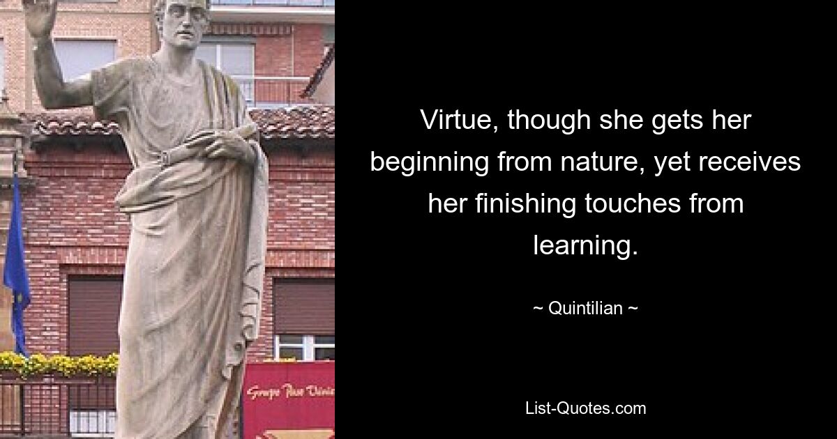 Virtue, though she gets her beginning from nature, yet receives her finishing touches from learning. — © Quintilian