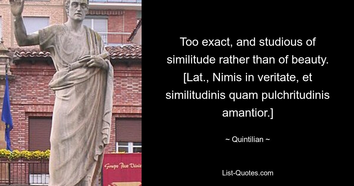 Too exact, and studious of similitude rather than of beauty.
[Lat., Nimis in veritate, et similitudinis quam pulchritudinis amantior.] — © Quintilian