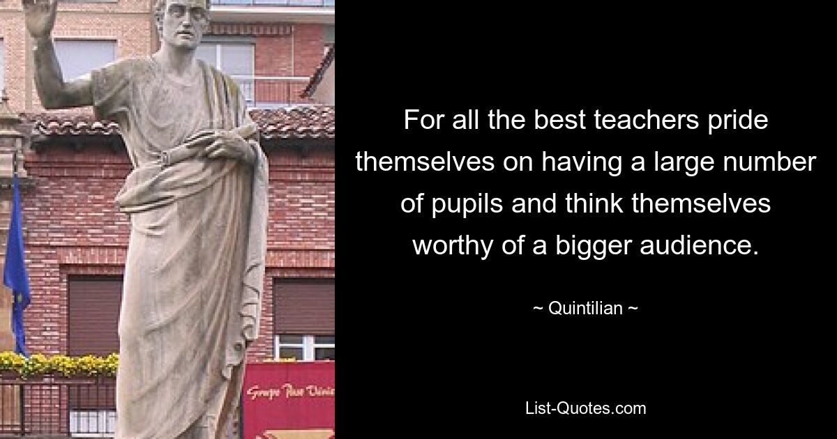 For all the best teachers pride themselves on having a large number of pupils and think themselves worthy of a bigger audience. — © Quintilian