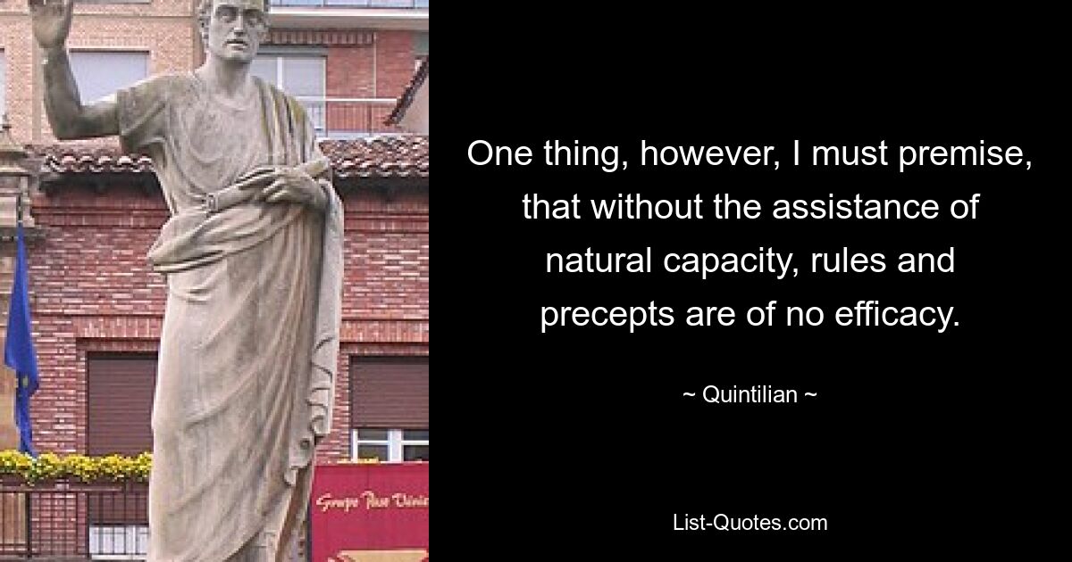 One thing, however, I must premise, that without the assistance of natural capacity, rules and precepts are of no efficacy. — © Quintilian