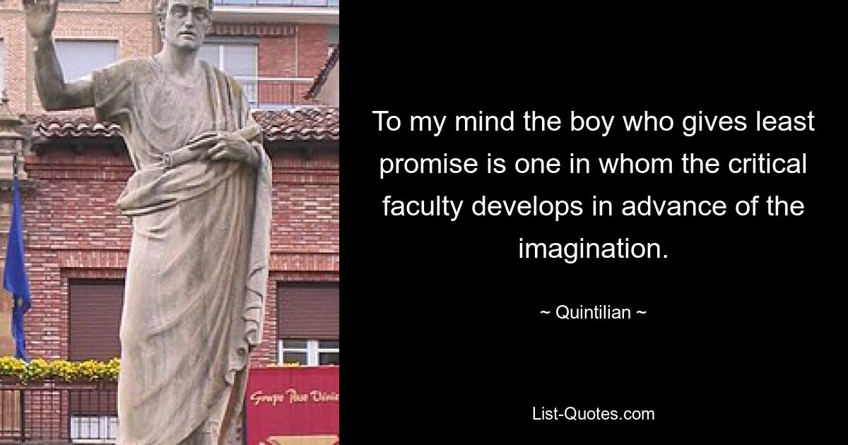 To my mind the boy who gives least promise is one in whom the critical faculty develops in advance of the imagination. — © Quintilian