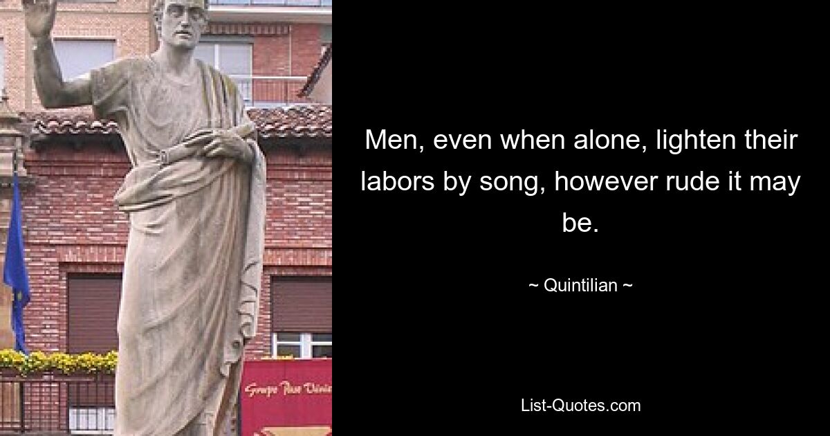 Men, even when alone, lighten their labors by song, however rude it may be. — © Quintilian