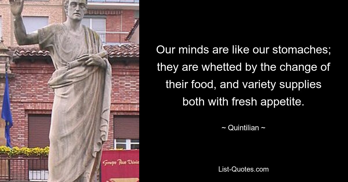 Our minds are like our stomaches; they are whetted by the change of their food, and variety supplies both with fresh appetite. — © Quintilian