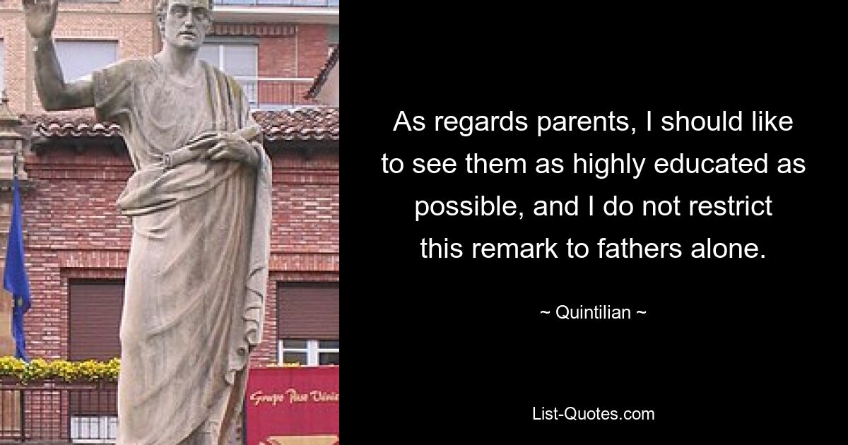 As regards parents, I should like to see them as highly educated as possible, and I do not restrict this remark to fathers alone. — © Quintilian