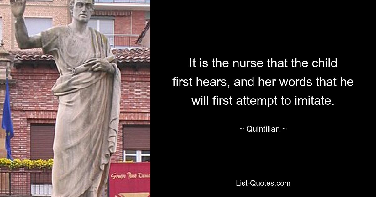 It is the nurse that the child first hears, and her words that he will first attempt to imitate. — © Quintilian