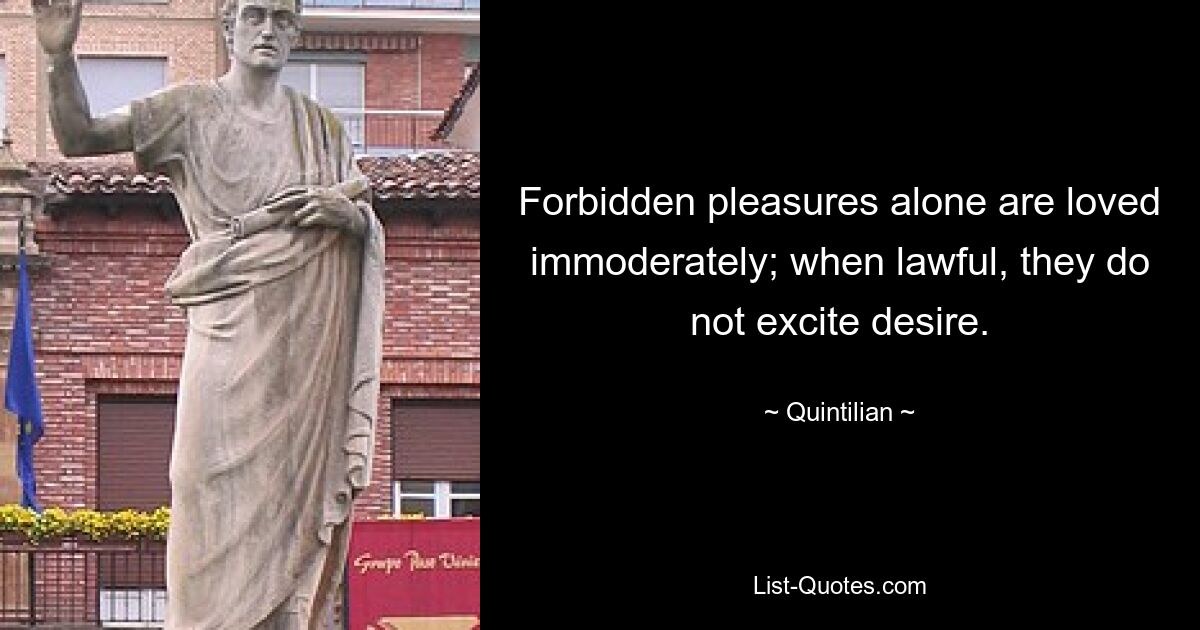 Forbidden pleasures alone are loved immoderately; when lawful, they do not excite desire. — © Quintilian