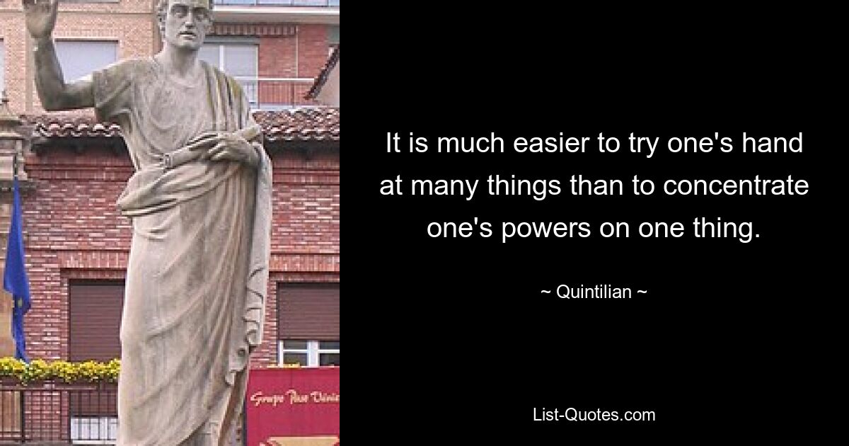 It is much easier to try one's hand at many things than to concentrate one's powers on one thing. — © Quintilian