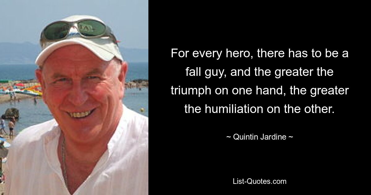 For every hero, there has to be a fall guy, and the greater the triumph on one hand, the greater the humiliation on the other. — © Quintin Jardine