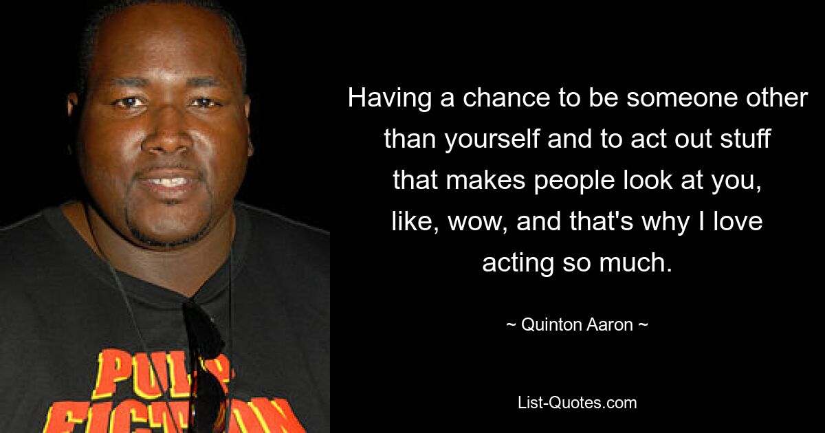 Having a chance to be someone other than yourself and to act out stuff that makes people look at you, like, wow, and that's why I love acting so much. — © Quinton Aaron