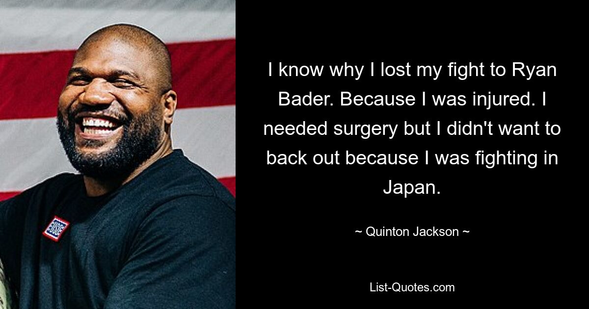 I know why I lost my fight to Ryan Bader. Because I was injured. I needed surgery but I didn't want to back out because I was fighting in Japan. — © Quinton Jackson