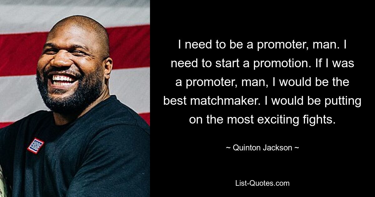 I need to be a promoter, man. I need to start a promotion. If I was a promoter, man, I would be the best matchmaker. I would be putting on the most exciting fights. — © Quinton Jackson