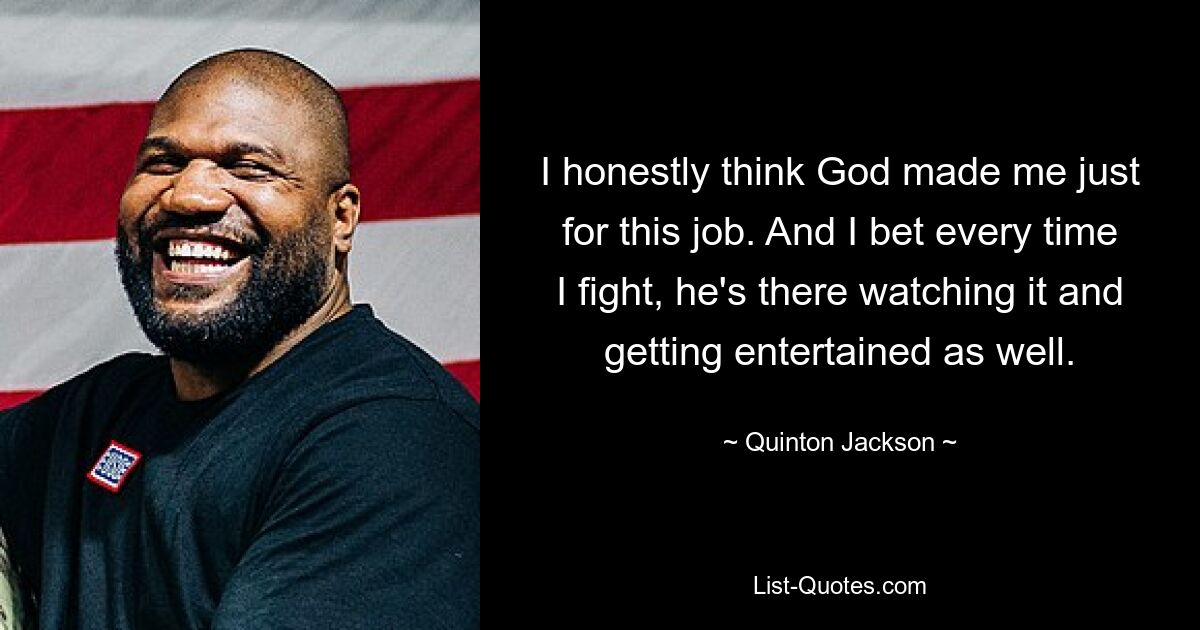 I honestly think God made me just for this job. And I bet every time I fight, he's there watching it and getting entertained as well. — © Quinton Jackson