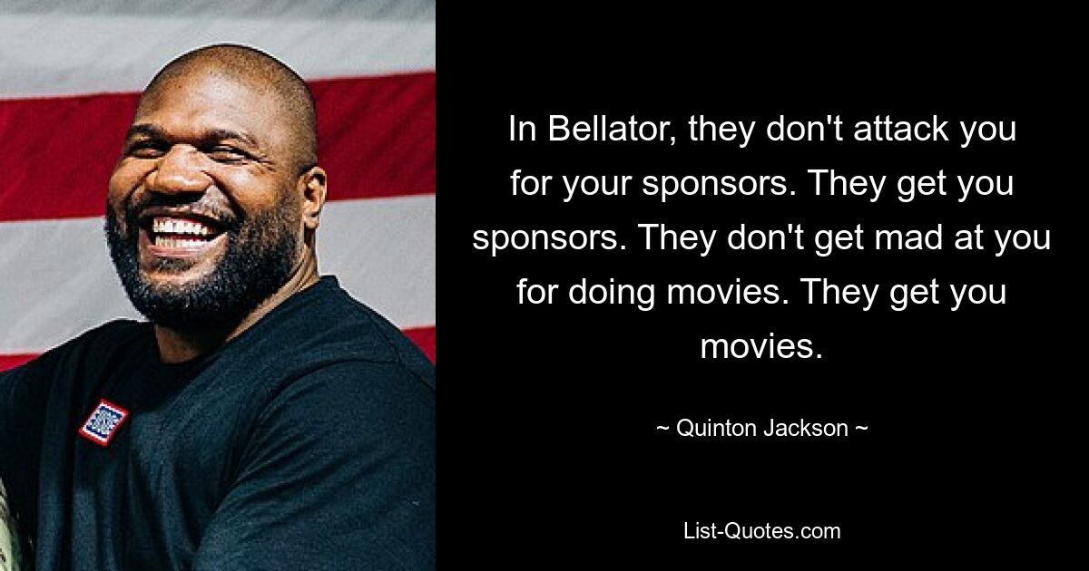 In Bellator, they don't attack you for your sponsors. They get you sponsors. They don't get mad at you for doing movies. They get you movies. — © Quinton Jackson