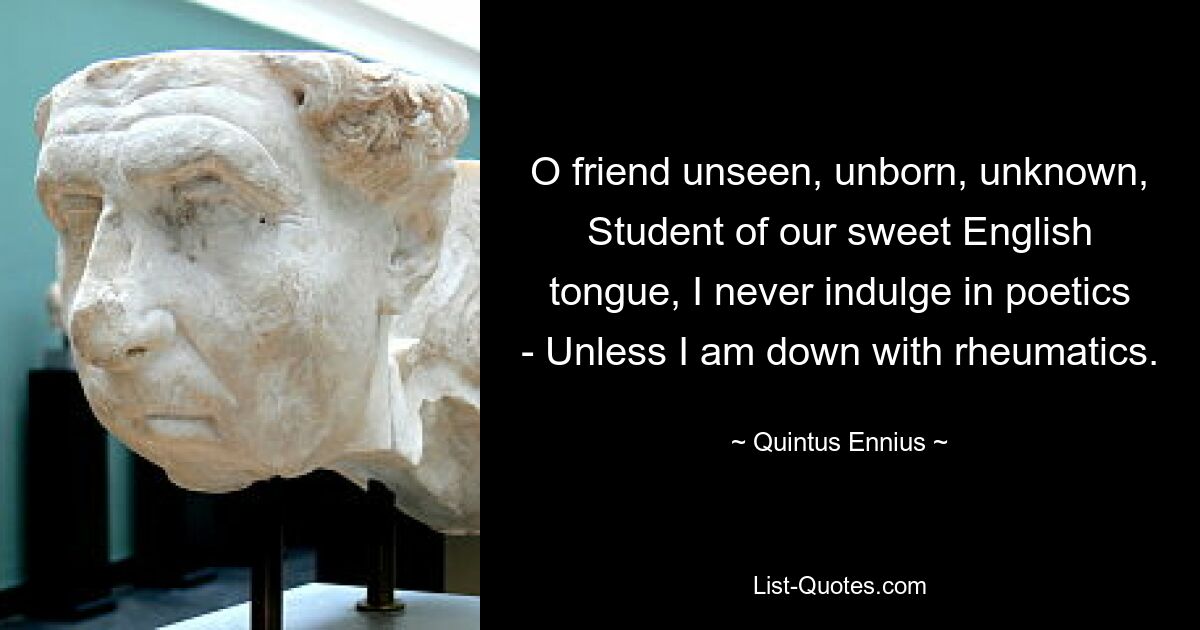 O friend unseen, unborn, unknown, Student of our sweet English tongue, I never indulge in poetics - Unless I am down with rheumatics. — © Quintus Ennius