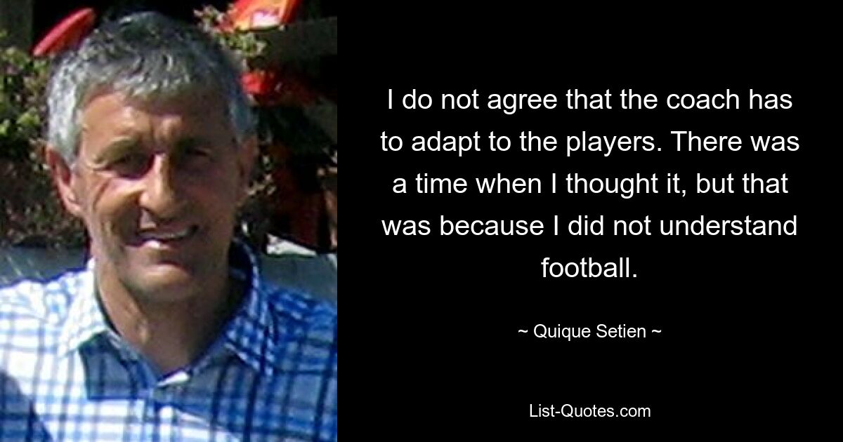 I do not agree that the coach has to adapt to the players. There was a time when I thought it, but that was because I did not understand football. — © Quique Setien