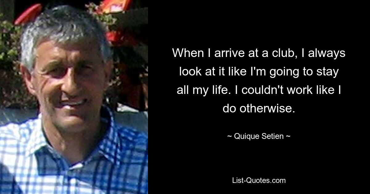 When I arrive at a club, I always look at it like I'm going to stay all my life. I couldn't work like I do otherwise. — © Quique Setien