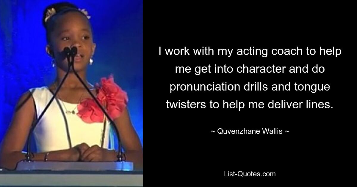 I work with my acting coach to help me get into character and do pronunciation drills and tongue twisters to help me deliver lines. — © Quvenzhane Wallis