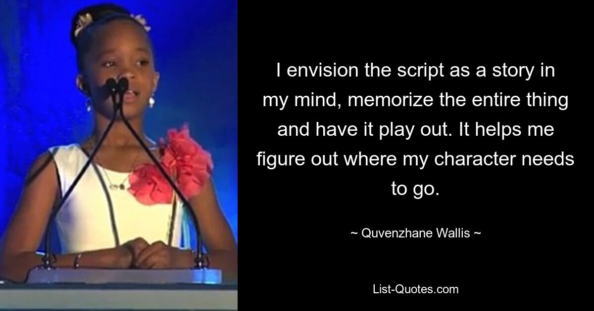 I envision the script as a story in my mind, memorize the entire thing and have it play out. It helps me figure out where my character needs to go. — © Quvenzhane Wallis