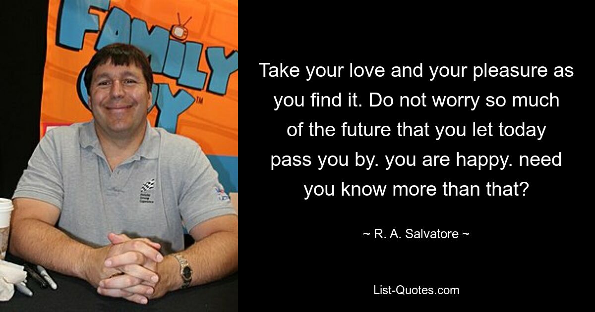 Take your love and your pleasure as you find it. Do not worry so much of the future that you let today pass you by. you are happy. need you know more than that? — © R. A. Salvatore