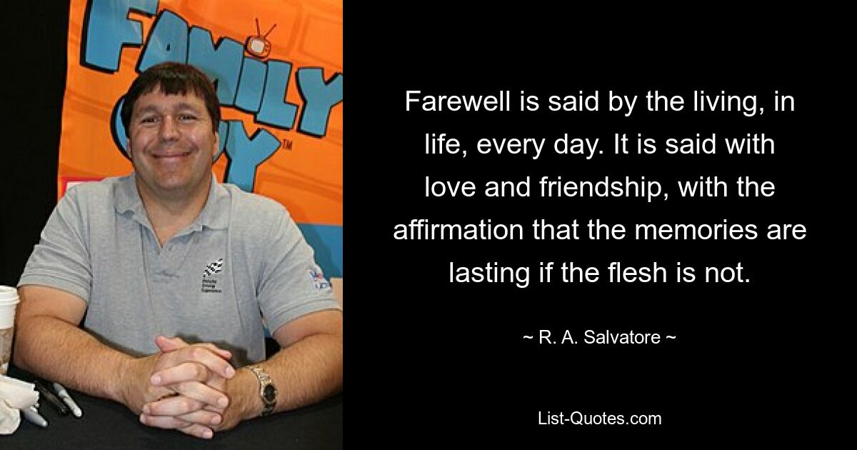 Farewell is said by the living, in life, every day. It is said with love and friendship, with the affirmation that the memories are lasting if the flesh is not. — © R. A. Salvatore