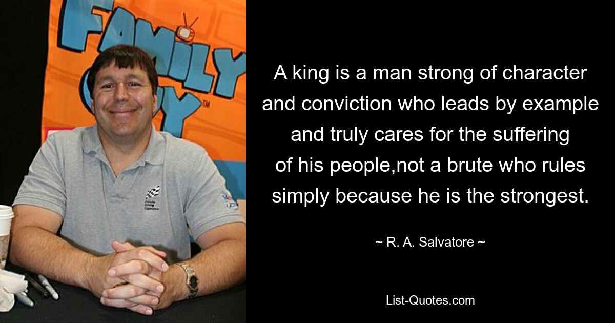 A king is a man strong of character and conviction who leads by example and truly cares for the suffering of his people,not a brute who rules simply because he is the strongest. — © R. A. Salvatore