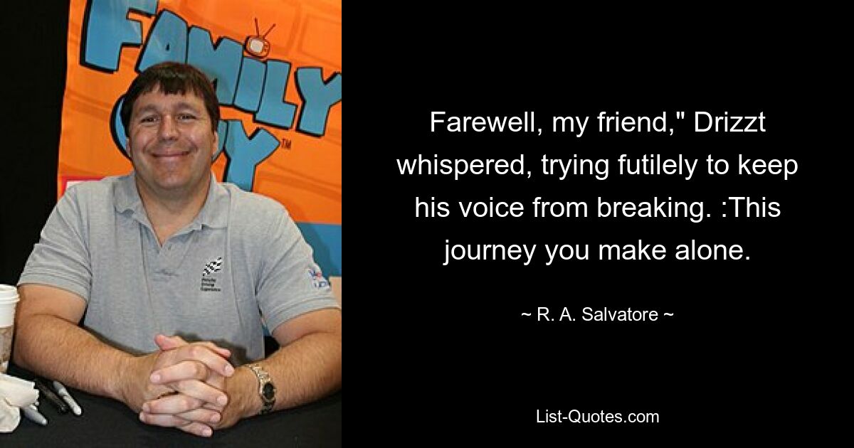 Farewell, my friend," Drizzt whispered, trying futilely to keep his voice from breaking. :This journey you make alone. — © R. A. Salvatore