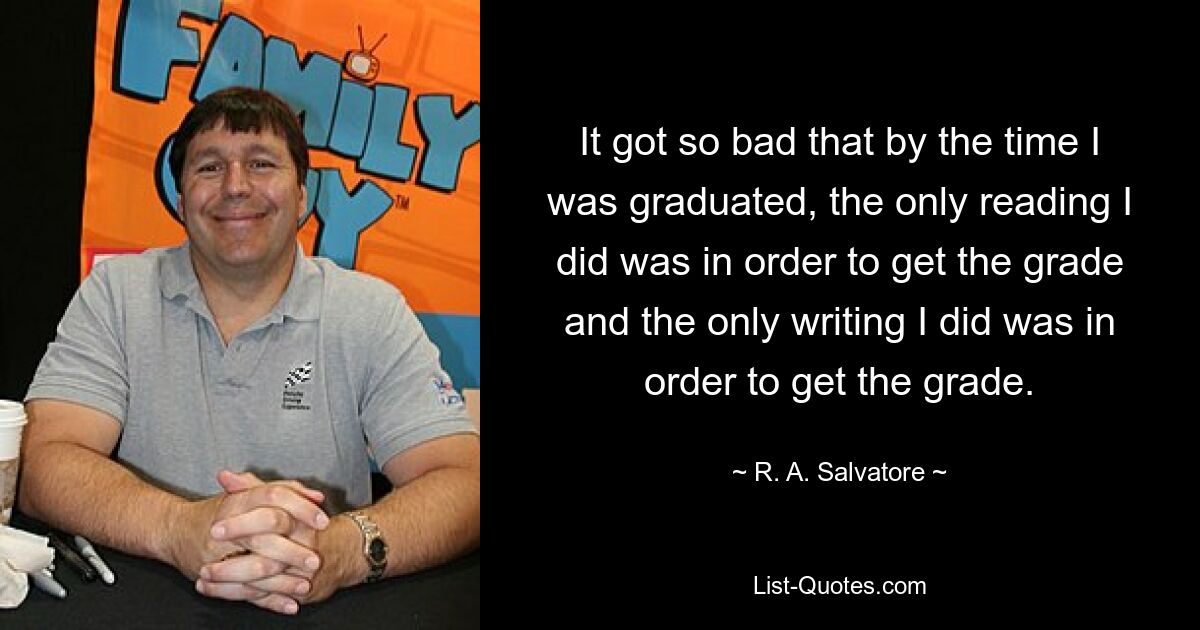 It got so bad that by the time I was graduated, the only reading I did was in order to get the grade and the only writing I did was in order to get the grade. — © R. A. Salvatore