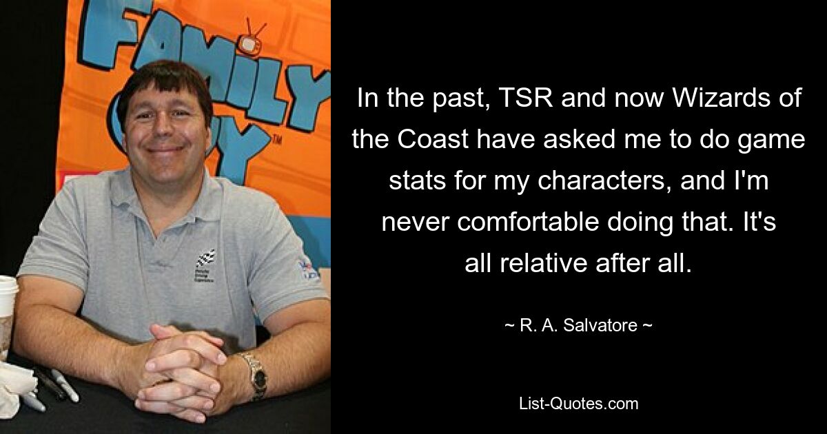 In the past, TSR and now Wizards of the Coast have asked me to do game stats for my characters, and I'm never comfortable doing that. It's all relative after all. — © R. A. Salvatore