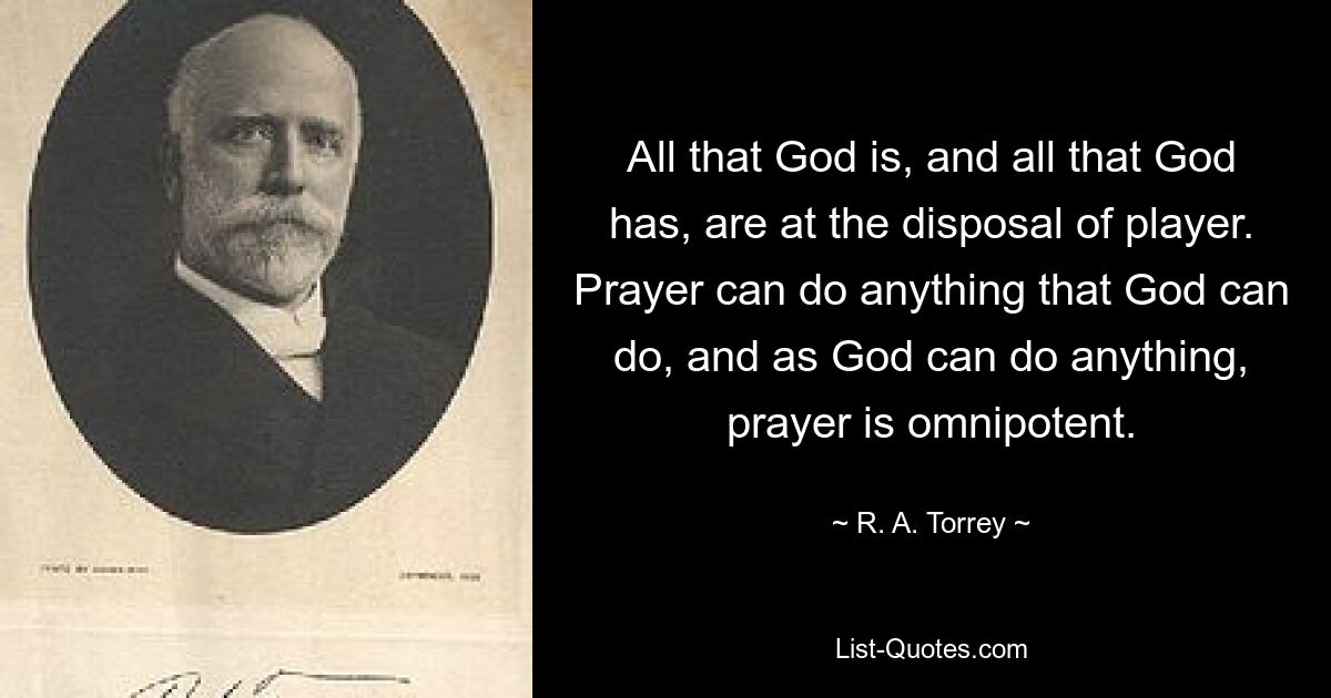 All that God is, and all that God has, are at the disposal of player. Prayer can do anything that God can do, and as God can do anything, prayer is omnipotent. — © R. A. Torrey