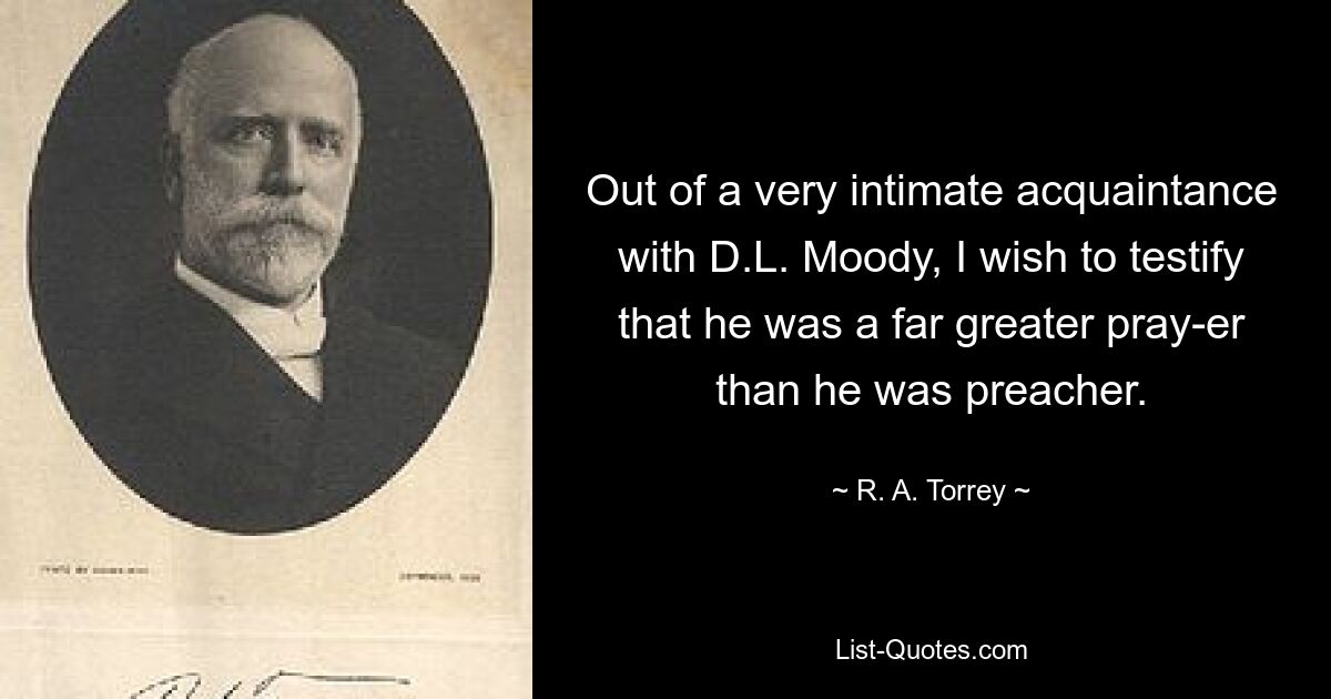 Out of a very intimate acquaintance with D.L. Moody, I wish to testify that he was a far greater pray-er than he was preacher. — © R. A. Torrey