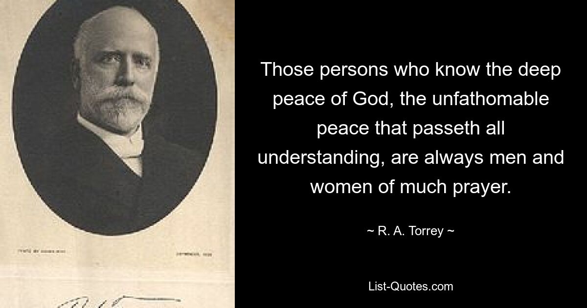 Those persons who know the deep peace of God, the unfathomable peace that passeth all understanding, are always men and women of much prayer. — © R. A. Torrey