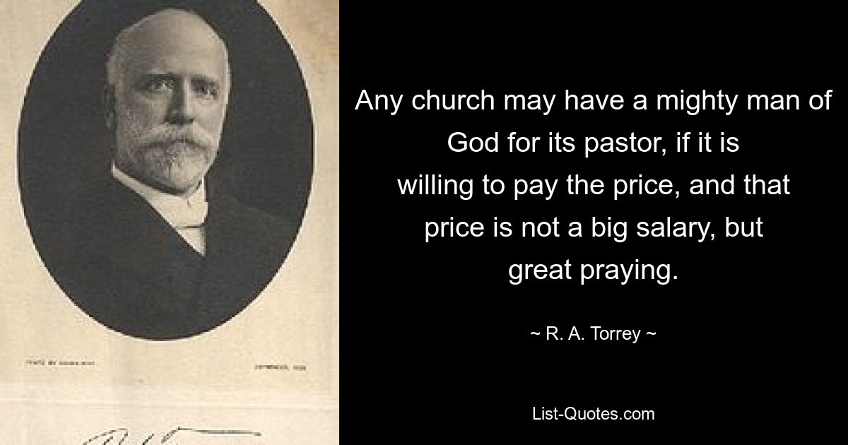 Any church may have a mighty man of God for its pastor, if it is willing to pay the price, and that price is not a big salary, but great praying. — © R. A. Torrey