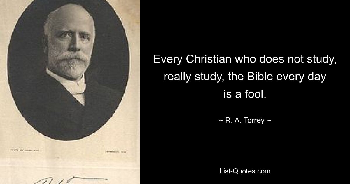 Every Christian who does not study, really study, the Bible every day is a fool. — © R. A. Torrey