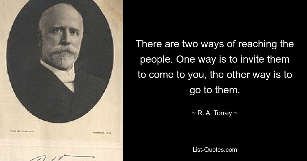 There are two ways of reaching the people. One way is to invite them to come to you, the other way is to go to them. — © R. A. Torrey