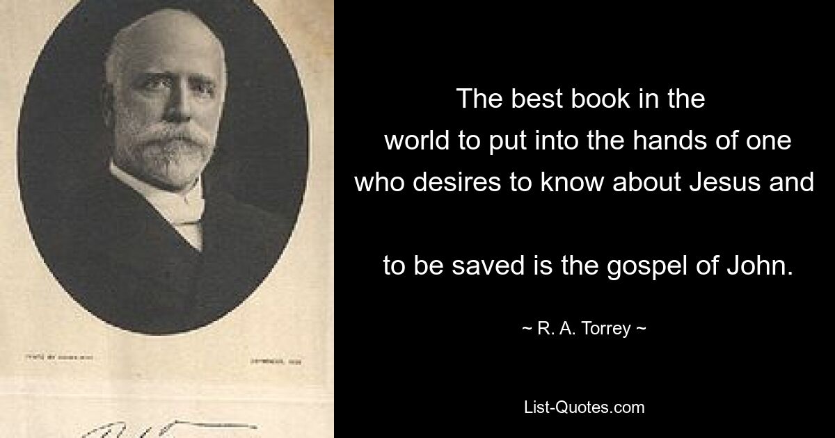 The best book in the 
 world to put into the hands of one who desires to know about Jesus and 
 to be saved is the gospel of John. — © R. A. Torrey