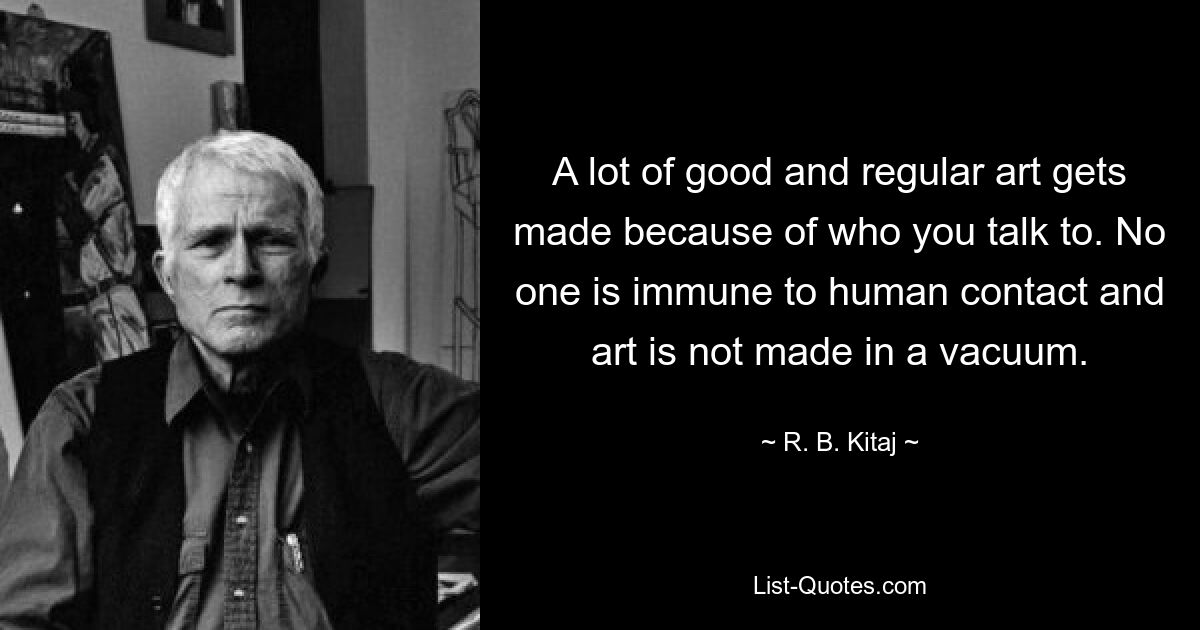 A lot of good and regular art gets made because of who you talk to. No one is immune to human contact and art is not made in a vacuum. — © R. B. Kitaj