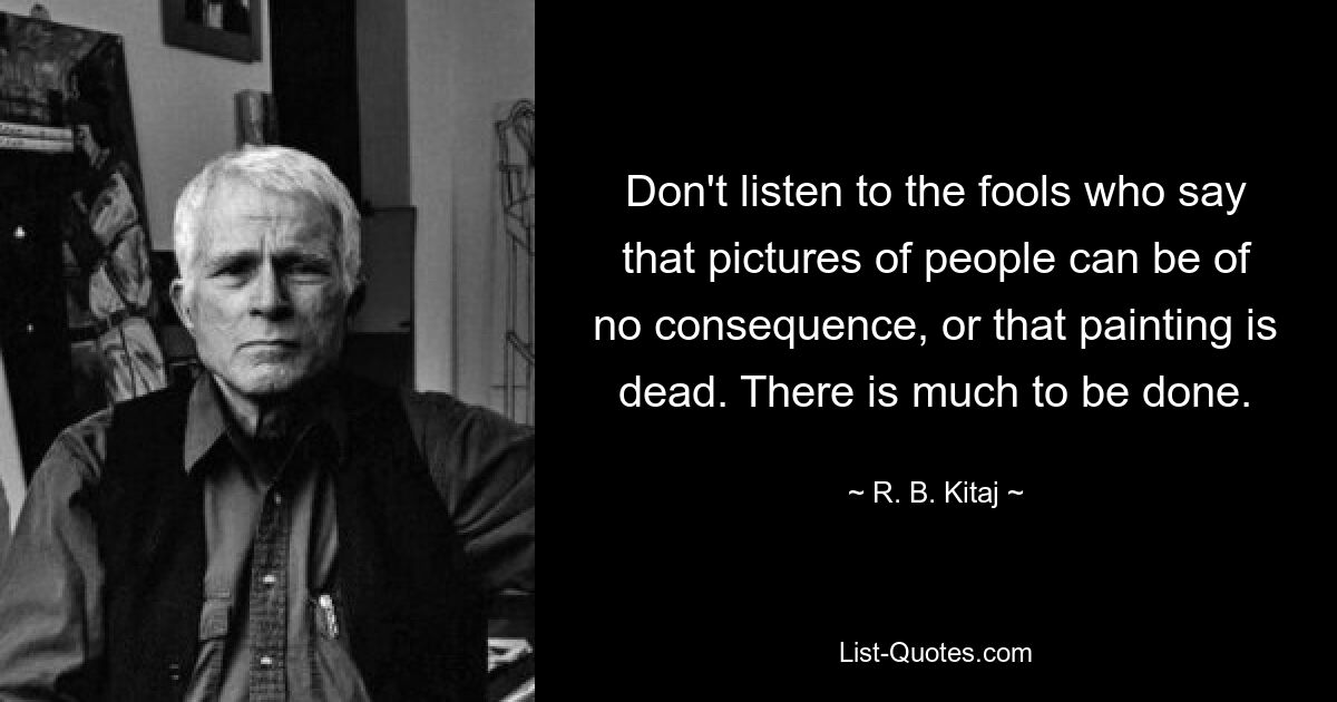 Don't listen to the fools who say that pictures of people can be of no consequence, or that painting is dead. There is much to be done. — © R. B. Kitaj