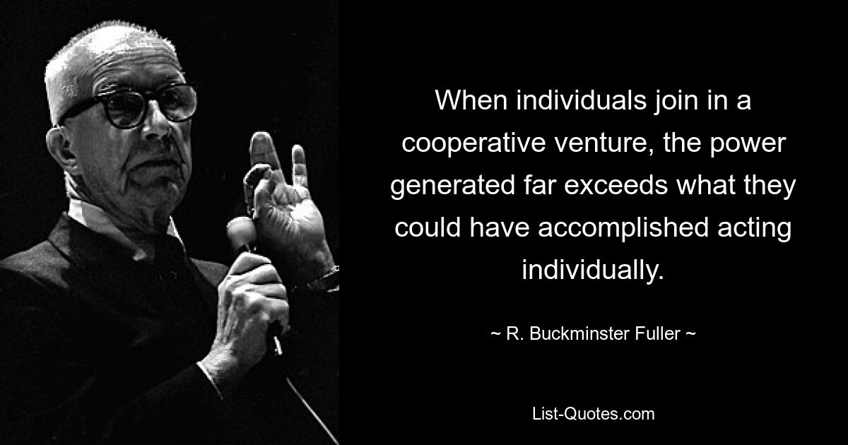 When individuals join in a cooperative venture, the power generated far exceeds what they could have accomplished acting individually. — © R. Buckminster Fuller