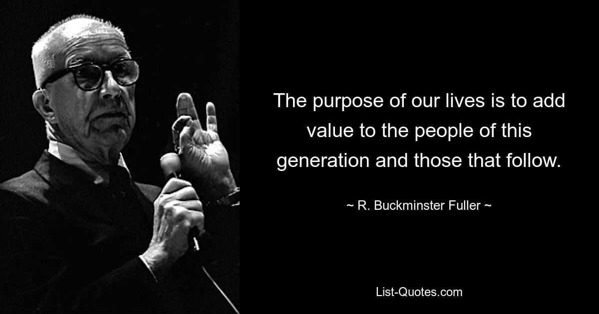 The purpose of our lives is to add value to the people of this generation and those that follow. — © R. Buckminster Fuller