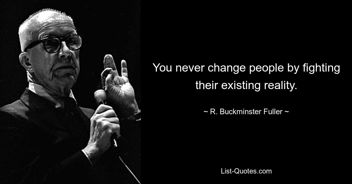 You never change people by fighting their existing reality. — © R. Buckminster Fuller