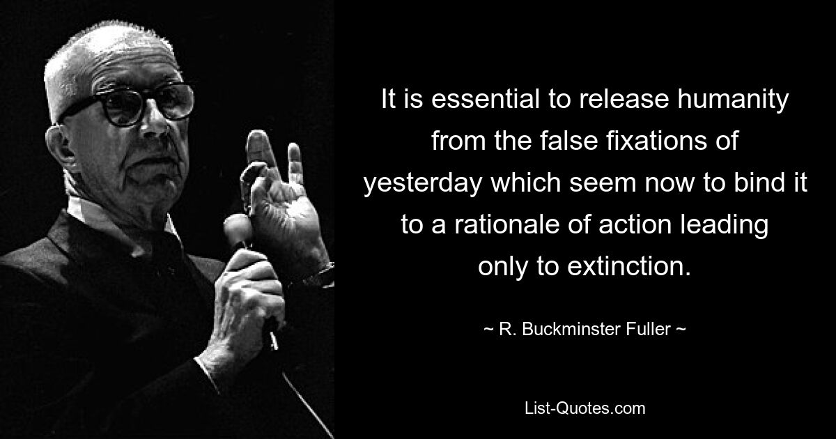 It is essential to release humanity from the false fixations of yesterday which seem now to bind it to a rationale of action leading only to extinction. — © R. Buckminster Fuller