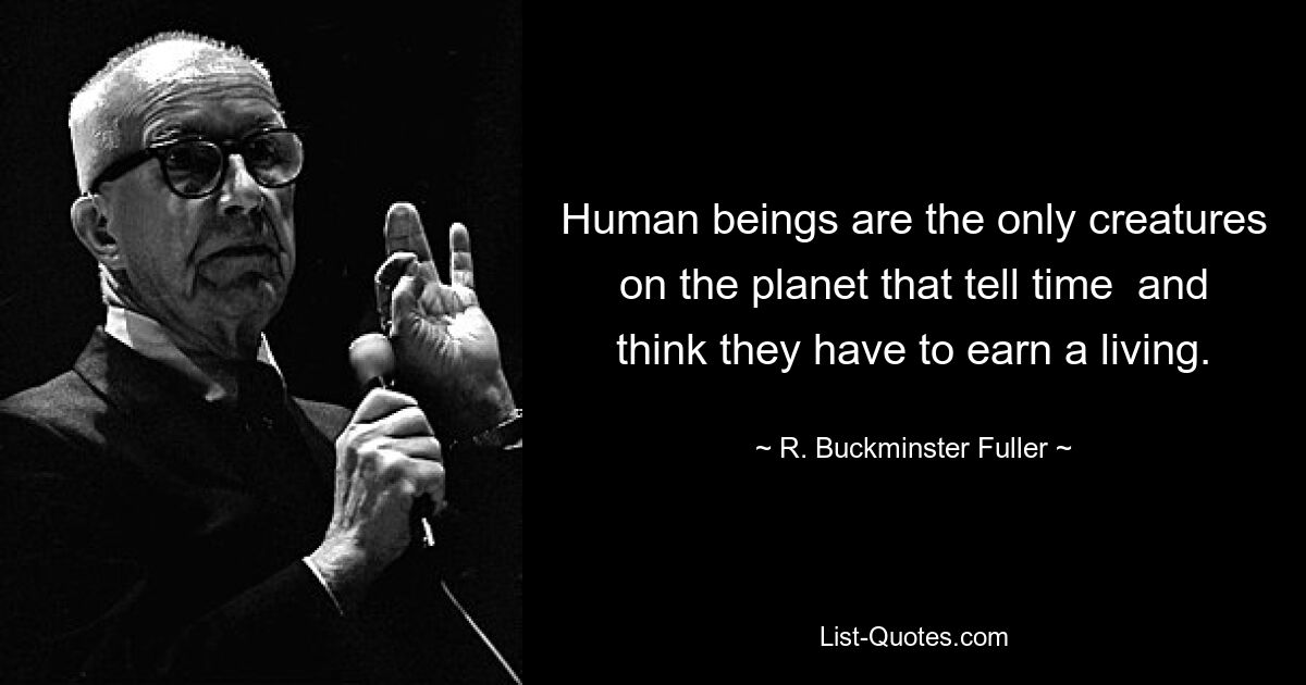 Human beings are the only creatures on the planet that tell time  and think they have to earn a living. — © R. Buckminster Fuller