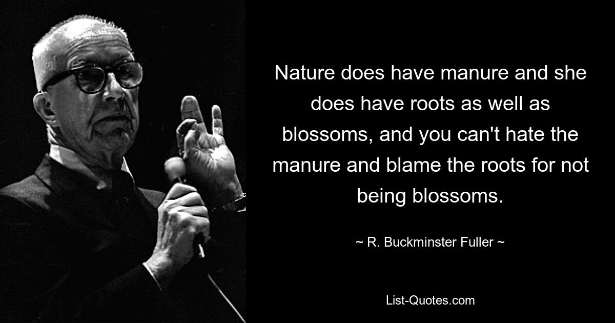 Nature does have manure and she does have roots as well as blossoms, and you can't hate the manure and blame the roots for not being blossoms. — © R. Buckminster Fuller